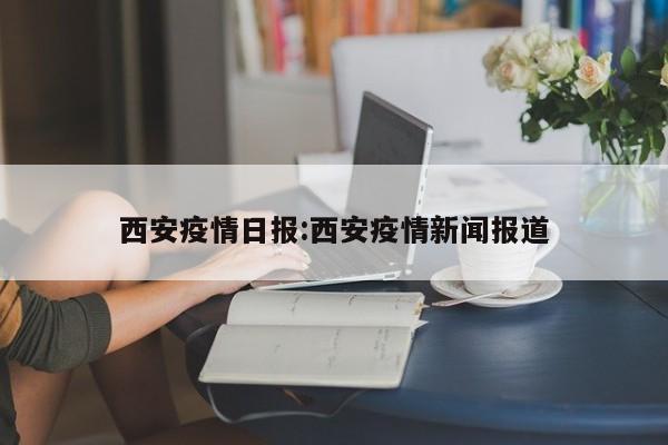 西安疫情日报:西安疫情新闻报道
