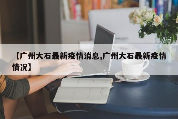 【广州大石最新疫情消息,广州大石最新疫情情况】