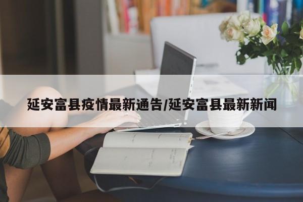 延安富县疫情最新通告/延安富县最新新闻