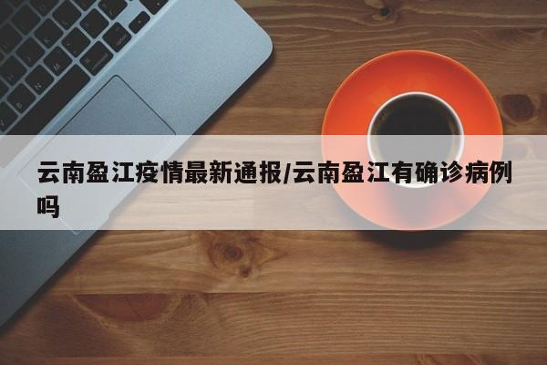 云南盈江疫情最新通报/云南盈江有确诊病例吗