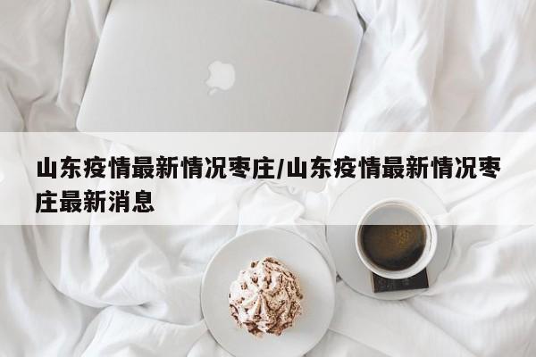 山东疫情最新情况枣庄/山东疫情最新情况枣庄最新消息