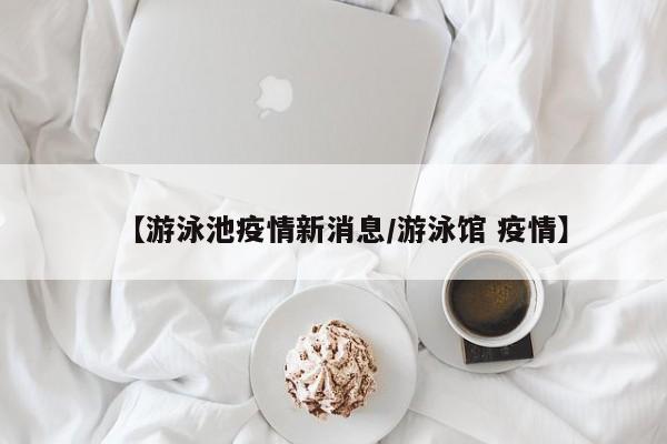 【游泳池疫情新消息/游泳馆 疫情】
