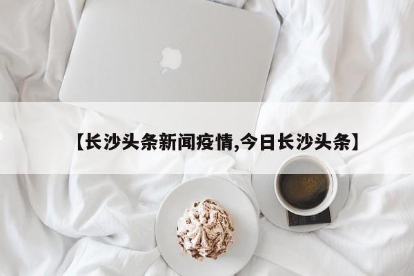 【长沙头条新闻疫情,今日长沙头条】