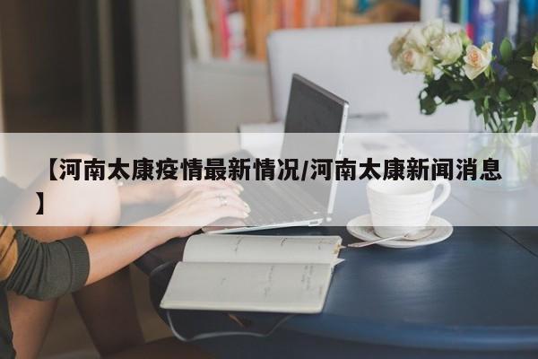 【河南太康疫情最新情况/河南太康新闻消息】