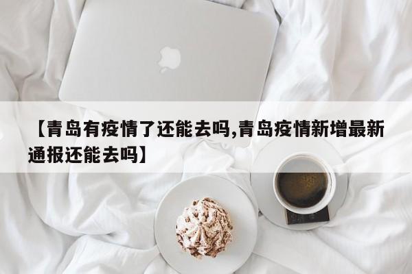 【青岛有疫情了还能去吗,青岛疫情新增最新通报还能去吗】