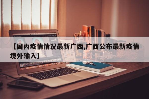 【国内疫情情况最新广西,广西公布最新疫情境外输入】