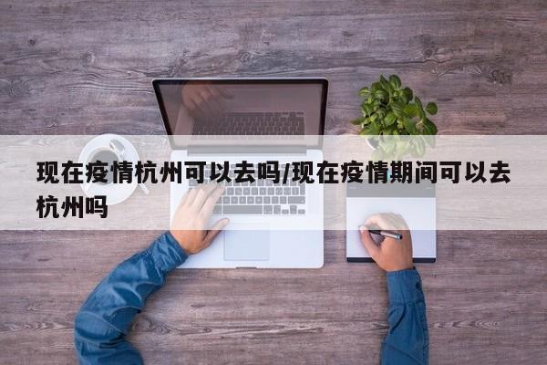 现在疫情杭州可以去吗/现在疫情期间可以去杭州吗