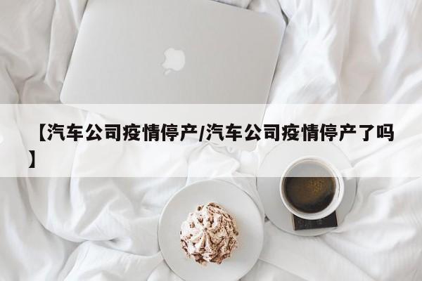 【汽车公司疫情停产/汽车公司疫情停产了吗】
