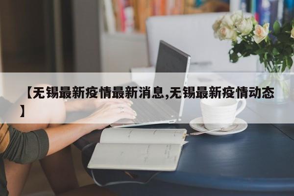 【无锡最新疫情最新消息,无锡最新疫情动态】