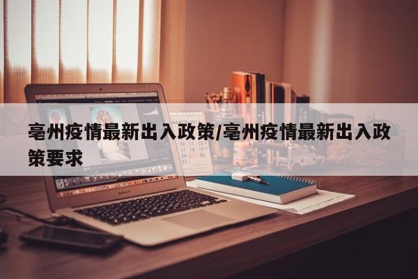 亳州疫情最新出入政策/亳州疫情最新出入政策要求