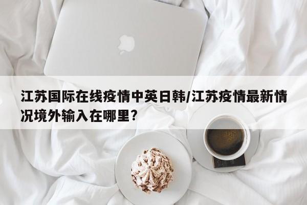 江苏国际在线疫情中英日韩/江苏疫情最新情况境外输入在哪里?