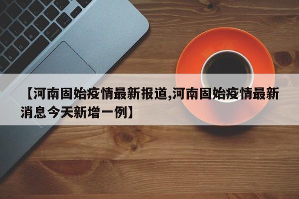 【河南固始疫情最新报道,河南固始疫情最新消息今天新增一例】