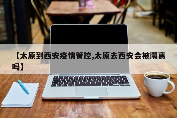 【太原到西安疫情管控,太原去西安会被隔离吗】