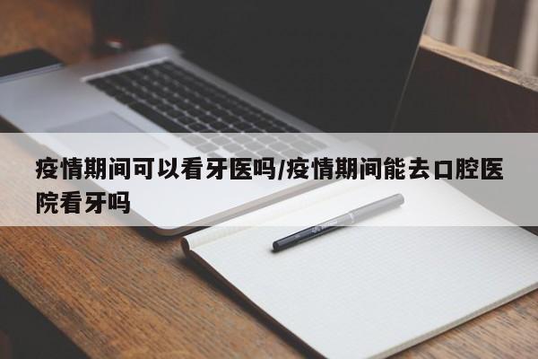 疫情期间可以看牙医吗/疫情期间能去口腔医院看牙吗