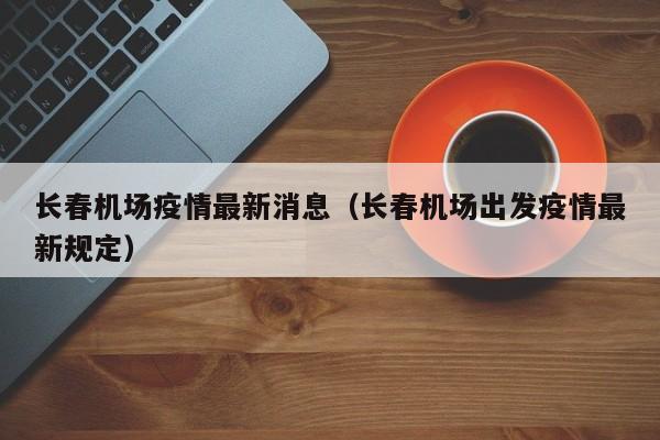长春机场疫情最新消息（长春机场出发疫情最新规定）