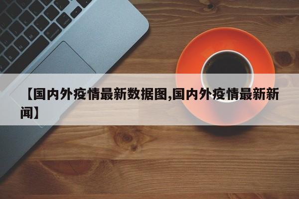 【国内外疫情最新数据图,国内外疫情最新新闻】