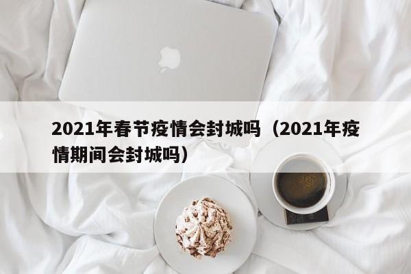 2021年春节疫情会封城吗（2021年疫情期间会封城吗）