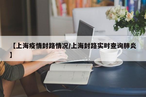 【上海疫情封路情况/上海封路实时查询肺炎】