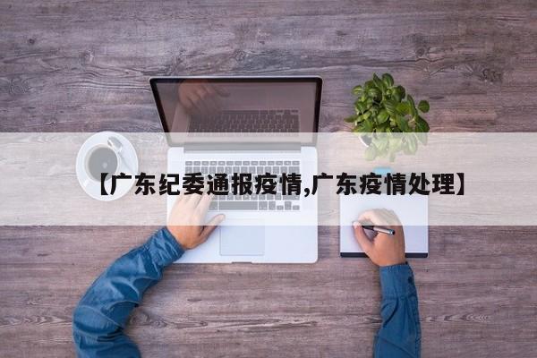 【广东纪委通报疫情,广东疫情处理】