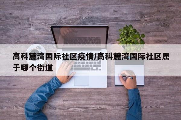 高科麓湾国际社区疫情/高科麓湾国际社区属于哪个街道