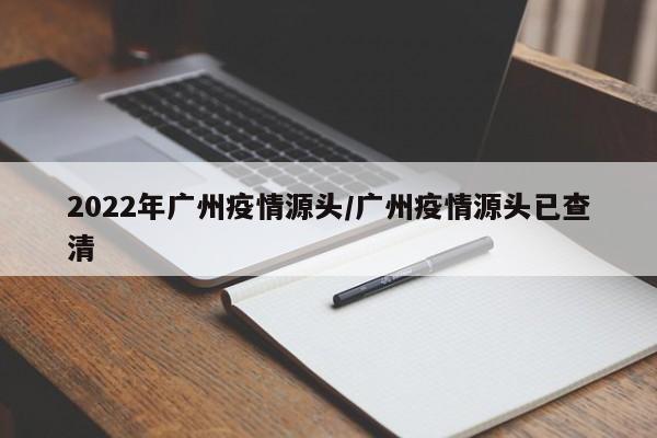 2022年广州疫情源头/广州疫情源头已查清