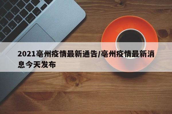 2021亳州疫情最新通告/亳州疫情最新消息今天发布