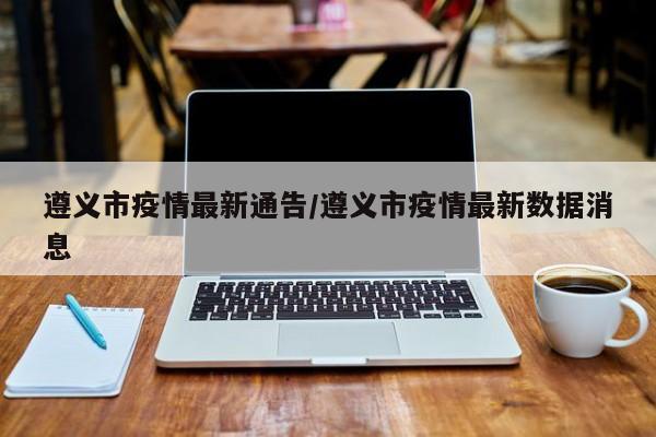 遵义市疫情最新通告/遵义市疫情最新数据消息