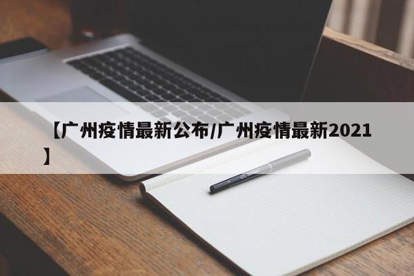 【广州疫情最新公布/广州疫情最新2021】