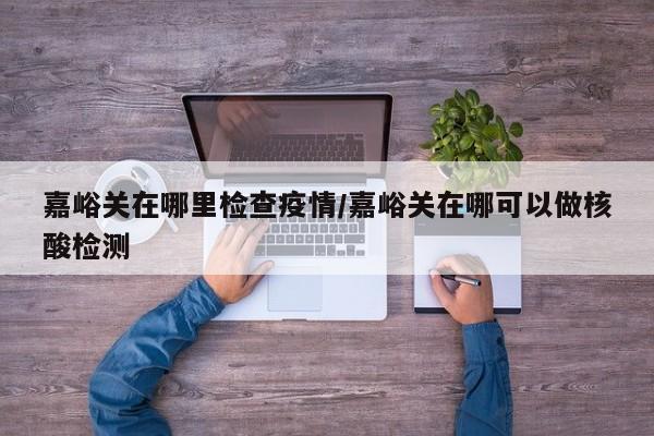 嘉峪关在哪里检查疫情/嘉峪关在哪可以做核酸检测