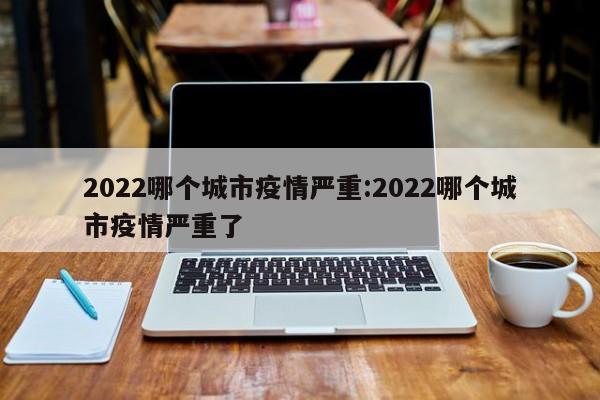 2022哪个城市疫情严重:2022哪个城市疫情严重了