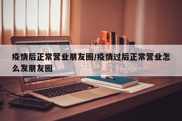 疫情后正常营业朋友圈/疫情过后正常营业怎么发朋友圈