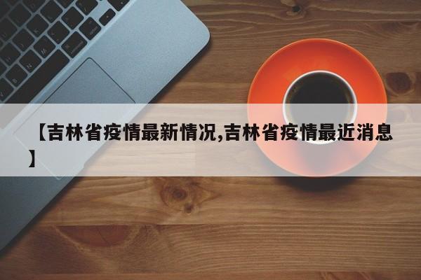 【吉林省疫情最新情况,吉林省疫情最近消息】