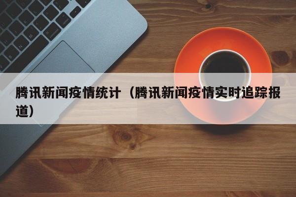 腾讯新闻疫情统计（腾讯新闻疫情实时追踪报道）