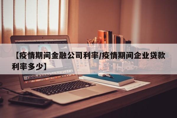 【疫情期间金融公司利率/疫情期间企业贷款利率多少】