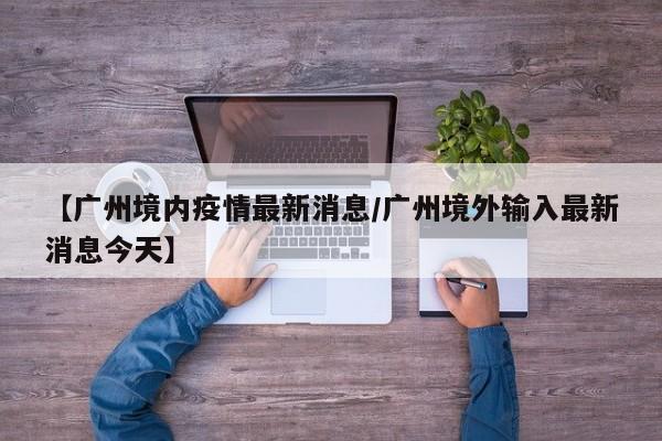 【广州境内疫情最新消息/广州境外输入最新消息今天】
