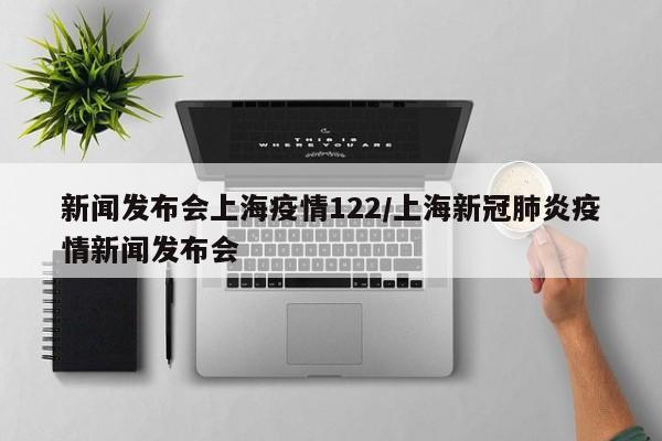 新闻发布会上海疫情122/上海新冠肺炎疫情新闻发布会
