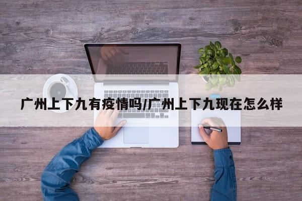 广州上下九有疫情吗/广州上下九现在怎么样