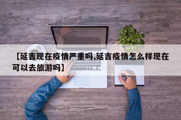 【延吉现在疫情严重吗,延吉疫情怎么样现在可以去旅游吗】
