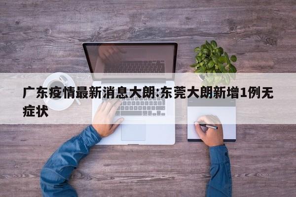 广东疫情最新消息大朗:东莞大朗新增1例无症状
