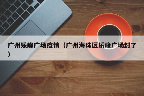 广州乐峰广场疫情（广州海珠区乐峰广场封了）