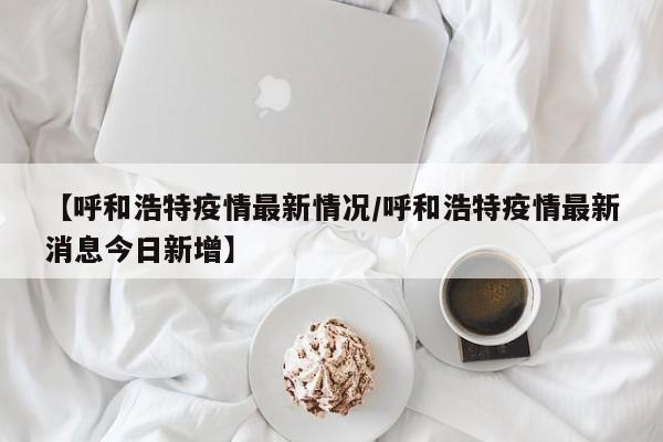 【呼和浩特疫情最新情况/呼和浩特疫情最新消息今日新增】