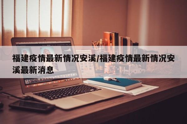 福建疫情最新情况安溪/福建疫情最新情况安溪最新消息