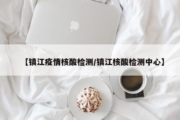 【镇江疫情核酸检测/镇江核酸检测中心】