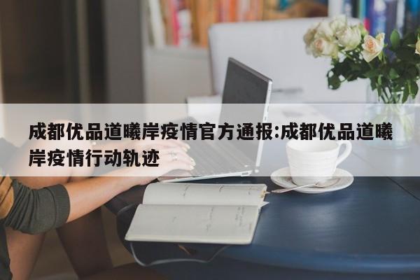 成都优品道曦岸疫情官方通报:成都优品道曦岸疫情行动轨迹