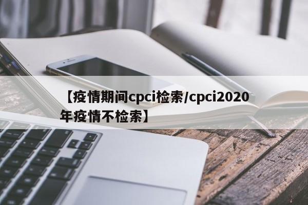 【疫情期间cpci检索/cpci2020年疫情不检索】