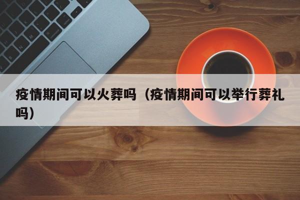 疫情期间可以火葬吗（疫情期间可以举行葬礼吗）