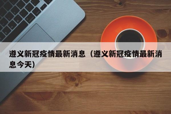 遵义新冠疫情最新消息（遵义新冠疫情最新消息今天）