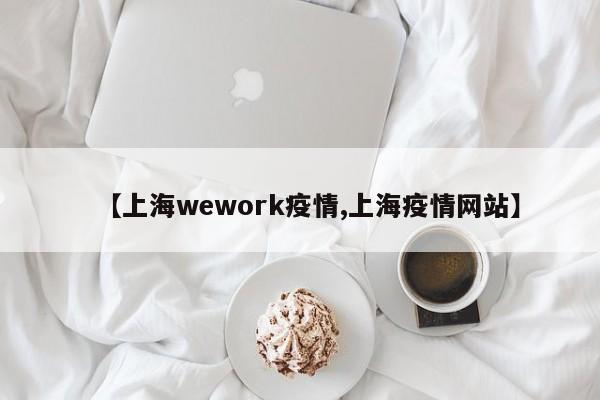 【上海wework疫情,上海疫情网站】