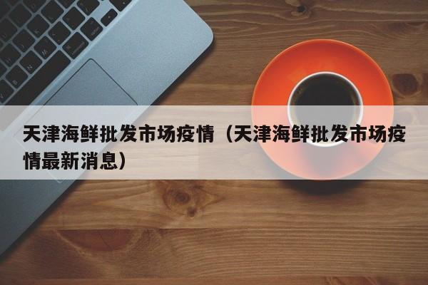 天津海鲜批发市场疫情（天津海鲜批发市场疫情最新消息）