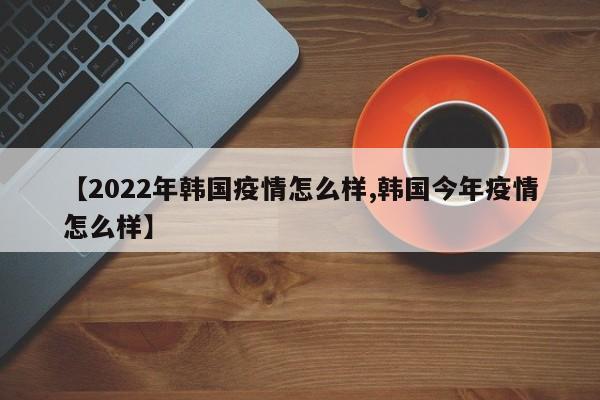 【2022年韩国疫情怎么样,韩国今年疫情怎么样】